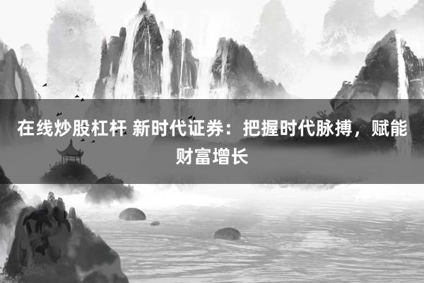 在线炒股杠杆 新时代证券：把握时代脉搏，赋能财富增长