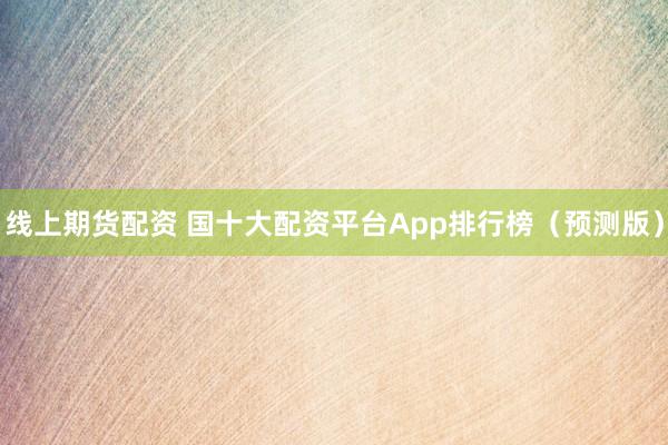 线上期货配资 国十大配资平台App排行榜（预测版）