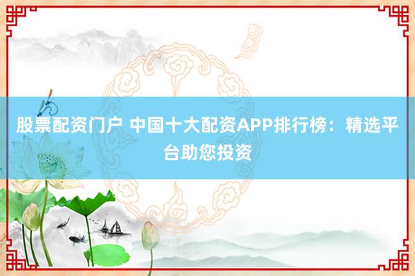 股票配资门户 中国十大配资APP排行榜：精选平台助您投资