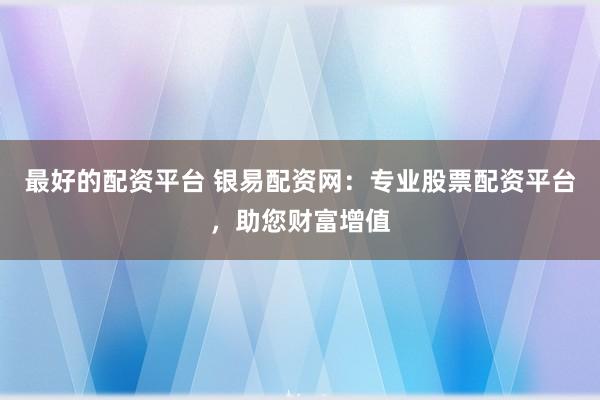 最好的配资平台 银易配资网:专业股票配资平台,助您财富增值