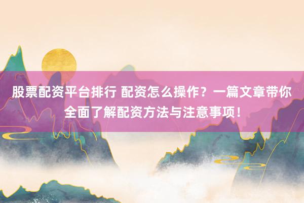 股票配资平台排行 配资怎么操作？一篇文章带你全面了解配资方法与注意事项！