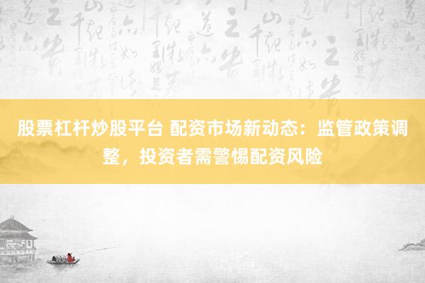 股票杠杆炒股平台 配资市场新动态：监管政策调整，投资者需警惕配资风险