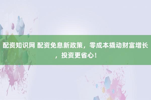 配资知识网 配资免息新政策,零成本撬动财富增长,投资更省心!