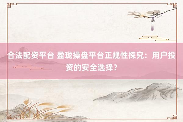 合法配资平台 盈珑操盘平台正规性探究:用户投资的安全选择?