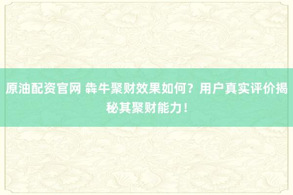 原油配资官网 犇牛聚财效果如何?用户真实评价揭秘其聚财能力!