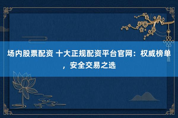场内股票配资 十大正规配资平台官网：权威榜单，安全交易之选
