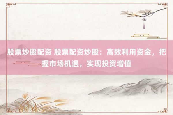 股票炒股配资 股票配资炒股：高效利用资金，把握市场机遇，实现投资增值