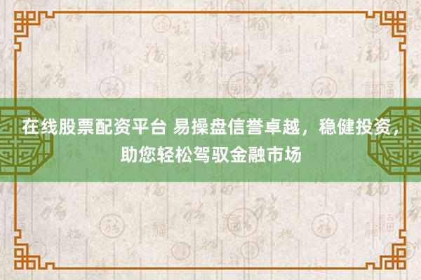 在线股票配资平台 易操盘信誉卓越，稳健投资，助您轻松驾驭金融市场