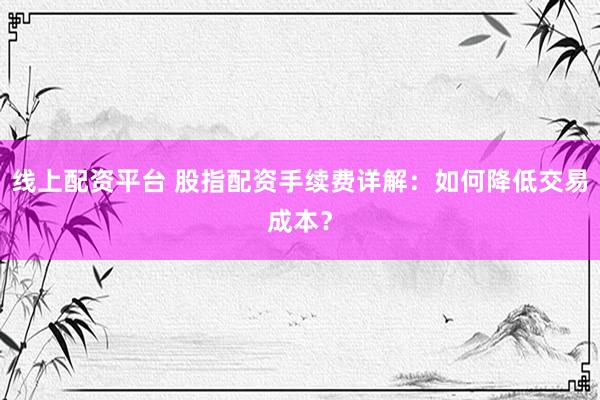 线上配资平台 股指配资手续费详解：如何降低交易成本？