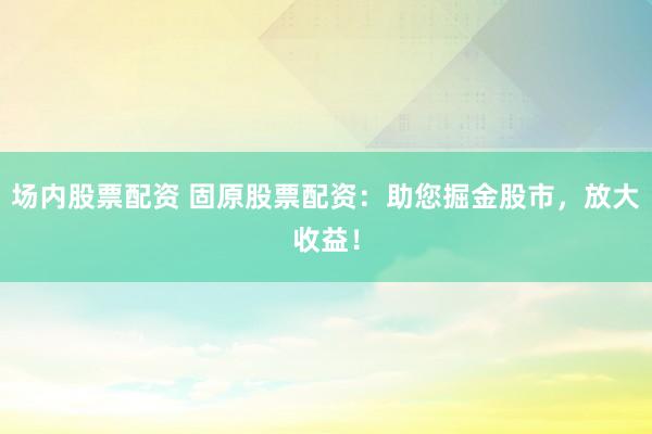 场内股票配资 固原股票配资：助您掘金股市，放大收益！