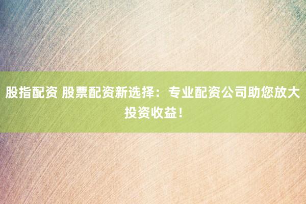 股指配资 股票配资新选择：专业配资公司助您放大投资收益！