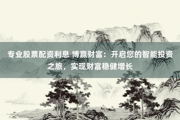 专业股票配资利息 博赢财富：开启您的智能投资之旅，实现财富稳健增长