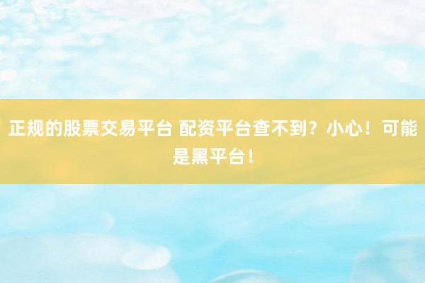 正规的股票交易平台 配资平台查不到？小心！可能是黑平台！