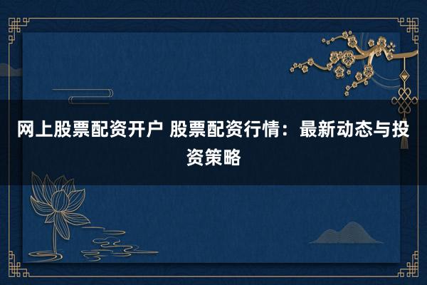 网上股票配资开户 股票配资行情：最新动态与投资策略