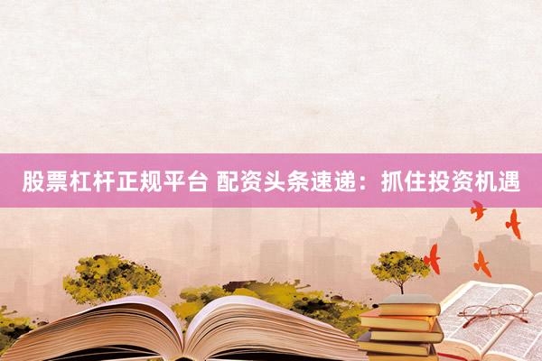 股票杠杆正规平台 配资头条速递：抓住投资机遇