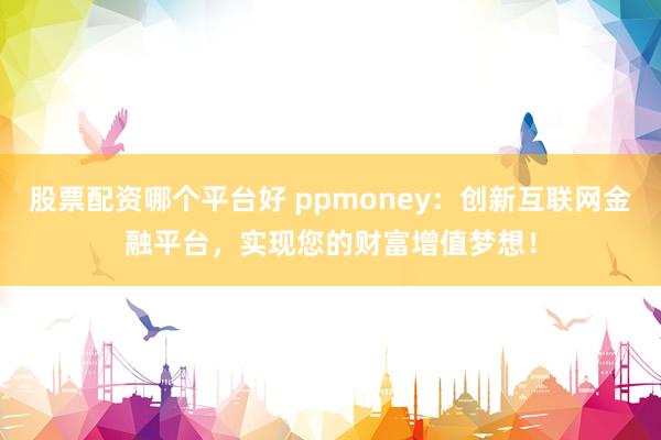 股票配资哪个平台好 ppmoney：创新互联网金融平台，实现您的财富增值梦想！
