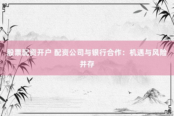 股票配资开户 配资公司与银行合作：机遇与风险并存