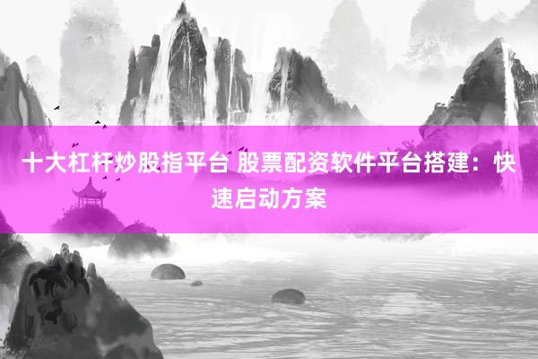 十大杠杆炒股指平台 股票配资软件平台搭建：快速启动方案