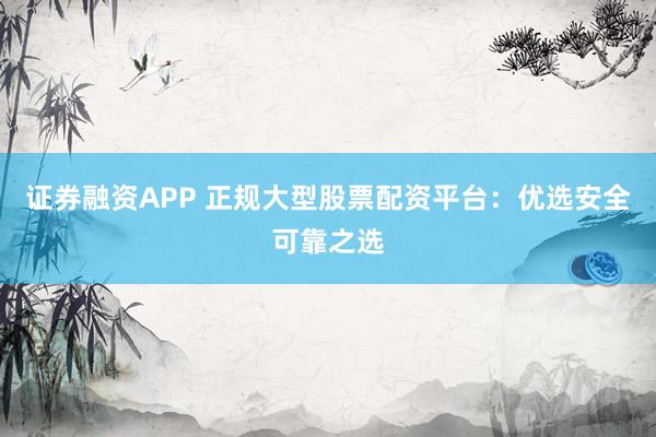 证券融资APP 正规大型股票配资平台：优选安全可靠之选