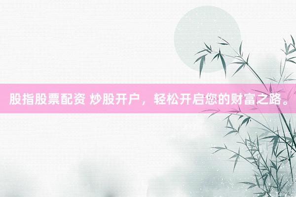 股指股票配资 炒股开户，轻松开启您的财富之路。