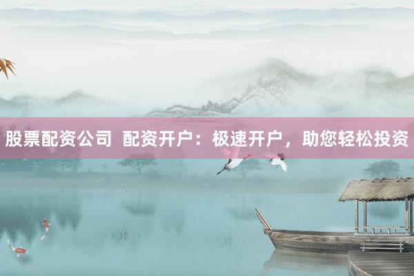 股票配资公司  配资开户：极速开户，助您轻松投资