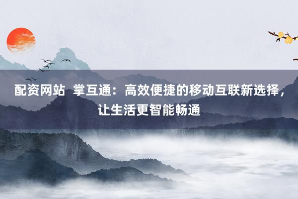 配资网站  掌互通：高效便捷的移动互联新选择，让生活更智能畅通
