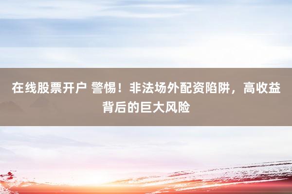 在线股票开户 警惕！非法场外配资陷阱，高收益背后的巨大风险