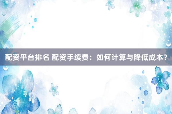 配资平台排名 配资手续费：如何计算与降低成本？