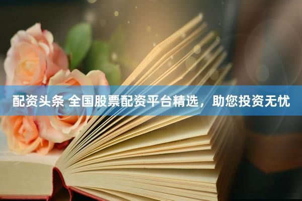 配资头条 全国股票配资平台精选，助您投资无忧
