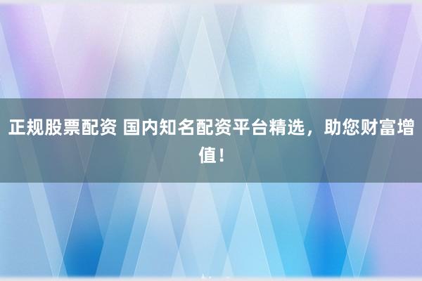 正规股票配资 国内知名配资平台精选，助您财富增值！