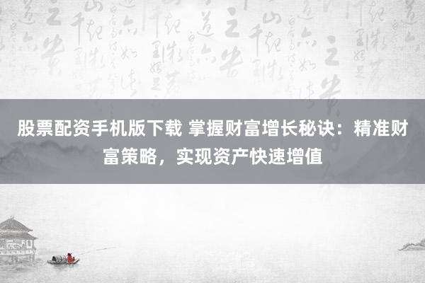 股票配资手机版下载 掌握财富增长秘诀：精准财富策略，实现资产快速增值