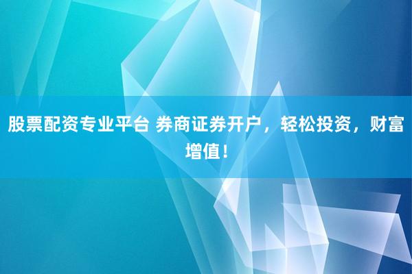 股票配资专业平台 券商证券开户，轻松投资，财富增值！