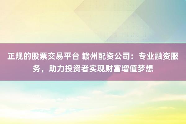 正规的股票交易平台 赣州配资公司：专业融资服务，助力投资者实现财富增值梦想