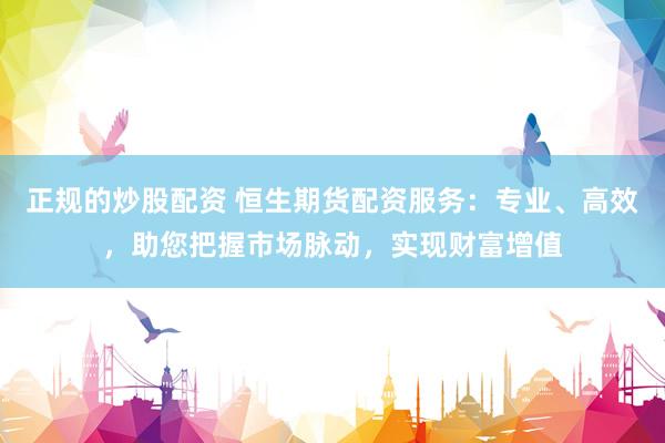 正规的炒股配资 恒生期货配资服务：专业、高效，助您把握市场脉动，实现财富增值