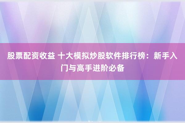 股票配资收益 十大模拟炒股软件排行榜：新手入门与高手进阶必备