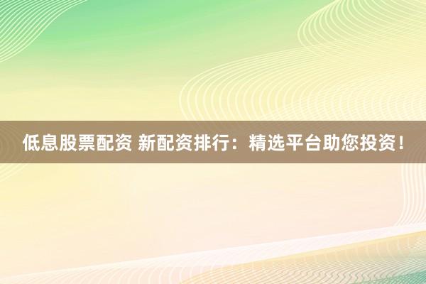 低息股票配资 新配资排行：精选平台助您投资！