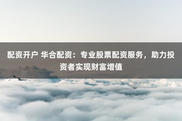 配资开户 华合配资：专业股票配资服务，助力投资者实现财富增值