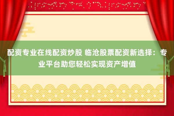配资专业在线配资炒股 临沧股票配资新选择：专业平台助您轻松实现资产增值