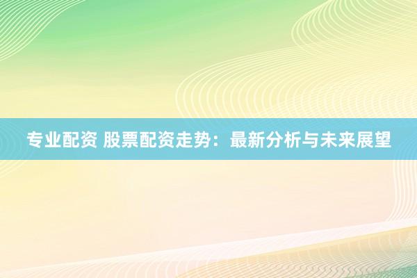 专业配资 股票配资走势：最新分析与未来展望
