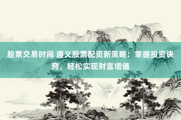 股票交易时间 遵义股票配资新策略:掌握投资诀窍,轻松实现财富增值