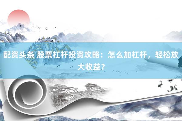 配资头条 股票杠杆投资攻略：怎么加杠杆，轻松放大收益？