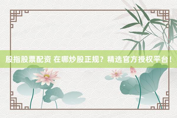 股指股票配资 在哪炒股正规？精选官方授权平台！