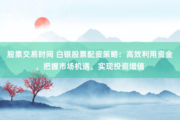 股票交易时间 白银股票配资策略：高效利用资金，把握市场机遇，实现投资增值