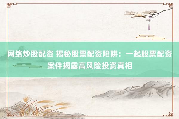 网络炒股配资 揭秘股票配资陷阱：一起股票配资案件揭露高风险投资真相