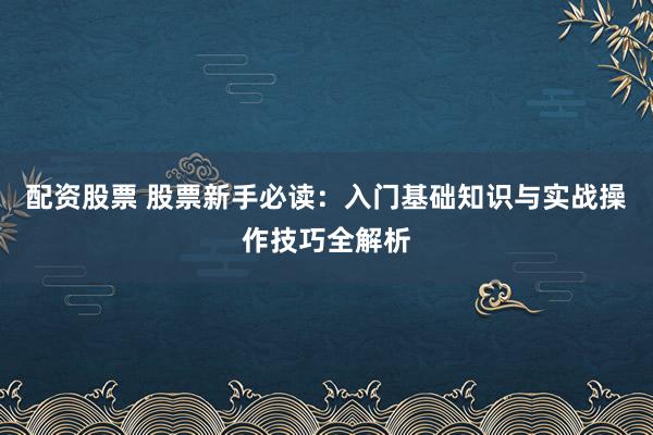 配资股票 股票新手必读：入门基础知识与实战操作技巧全解析