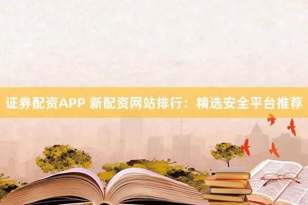 证券配资APP 新配资网站排行：精选安全平台推荐