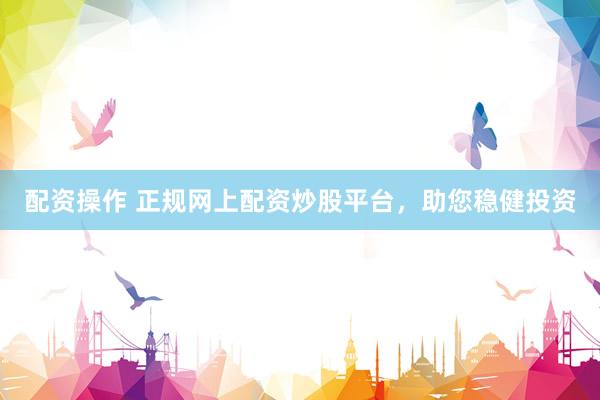 配资操作 正规网上配资炒股平台，助您稳健投资
