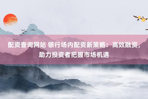 配资查询网站 银行场内配资新策略：高效融资，助力投资者把握市场机遇