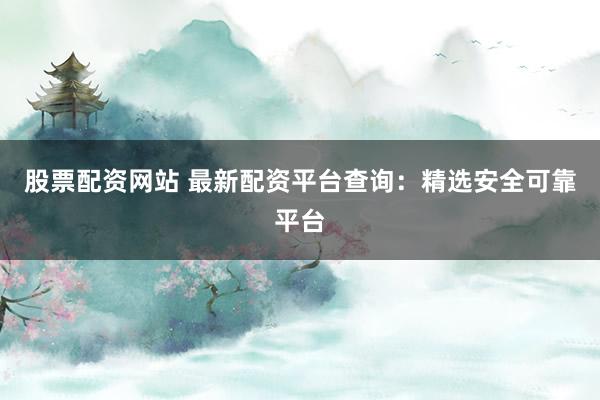 股票配资网站 最新配资平台查询：精选安全可靠平台