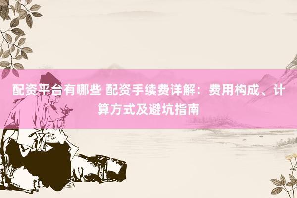 配资平台有哪些 配资手续费详解:费用构成、计算方式及避坑指南